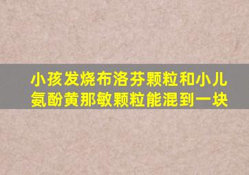 小孩发烧布洛芬颗粒和小儿氨酚黄那敏颗粒能混到一块