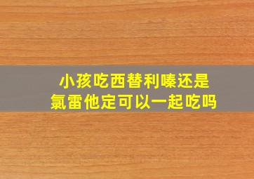 小孩吃西替利嗪还是氯雷他定可以一起吃吗