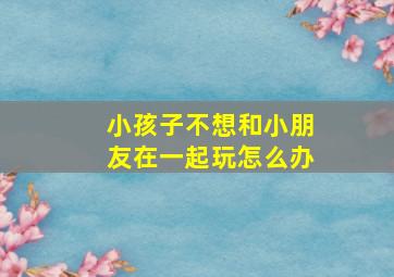 小孩子不想和小朋友在一起玩怎么办