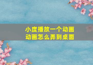 小度播放一个动画动画怎么弄到桌面