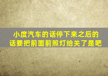 小度汽车的话停下来之后的话要把前面前照灯给关了是吧