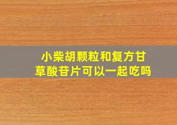 小柴胡颗粒和复方甘草酸苷片可以一起吃吗