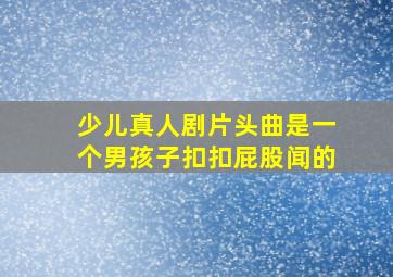 少儿真人剧片头曲是一个男孩子扣扣屁股闻的