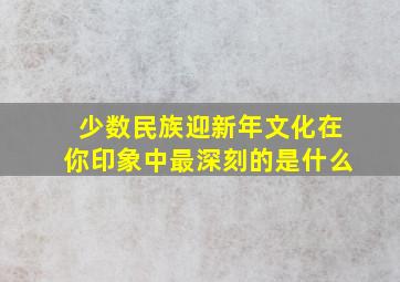 少数民族迎新年文化在你印象中最深刻的是什么