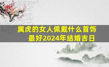 属虎的女人佩戴什么首饰最好2024年结婚吉日