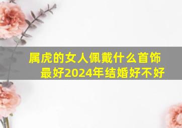 属虎的女人佩戴什么首饰最好2024年结婚好不好