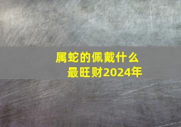 属蛇的佩戴什么最旺财2024年