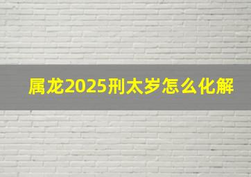 属龙2025刑太岁怎么化解