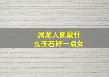 属龙人佩戴什么玉石好一点女