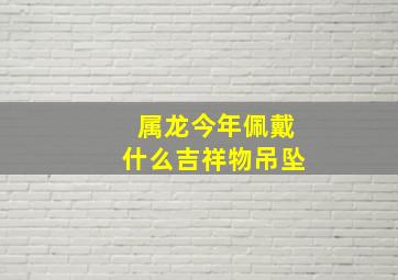 属龙今年佩戴什么吉祥物吊坠