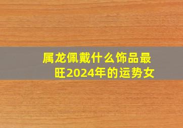 属龙佩戴什么饰品最旺2024年的运势女