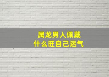 属龙男人佩戴什么旺自己运气