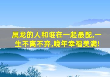 属龙的人和谁在一起最配,一生不离不弃,晚年幸福美满!