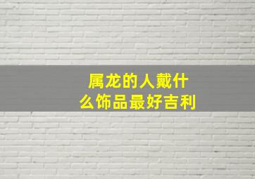 属龙的人戴什么饰品最好吉利