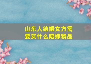 山东人结婚女方需要买什么陪嫁物品