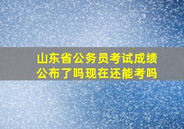 山东省公务员考试成绩公布了吗现在还能考吗