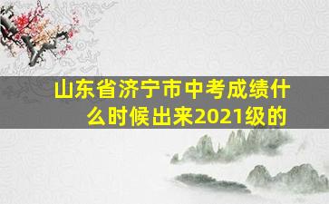 山东省济宁市中考成绩什么时候出来2021级的