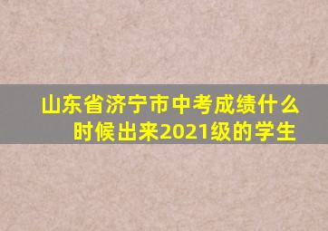 山东省济宁市中考成绩什么时候出来2021级的学生