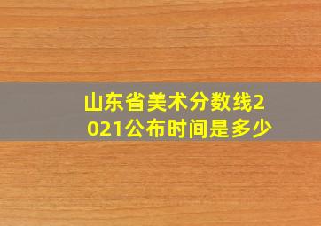 山东省美术分数线2021公布时间是多少