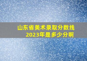 山东省美术录取分数线2023年是多少分啊