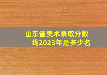 山东省美术录取分数线2023年是多少名