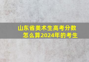 山东省美术生高考分数怎么算2024年的考生