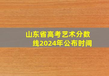 山东省高考艺术分数线2024年公布时间