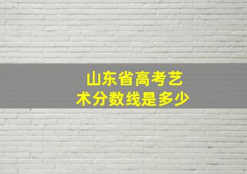 山东省高考艺术分数线是多少