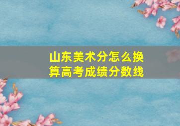 山东美术分怎么换算高考成绩分数线