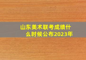 山东美术联考成绩什么时候公布2023年