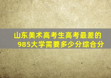 山东美术高考生高考最差的985大学需要多少分综合分