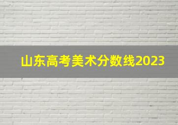 山东高考美术分数线2023