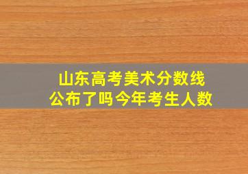 山东高考美术分数线公布了吗今年考生人数