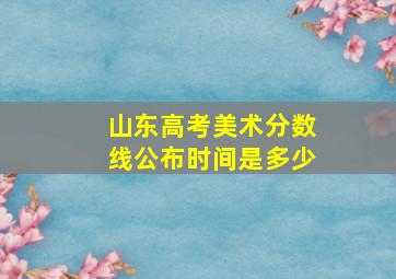 山东高考美术分数线公布时间是多少