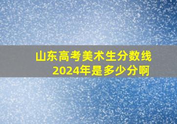 山东高考美术生分数线2024年是多少分啊