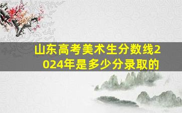 山东高考美术生分数线2024年是多少分录取的