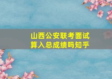 山西公安联考面试算入总成绩吗知乎