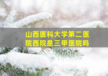 山西医科大学第二医院西院是三甲医院吗