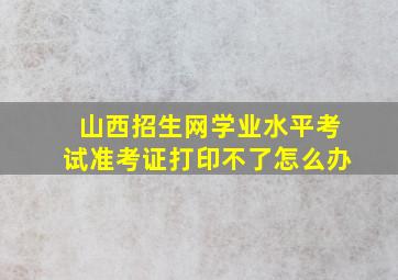 山西招生网学业水平考试准考证打印不了怎么办