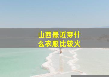 山西最近穿什么衣服比较火