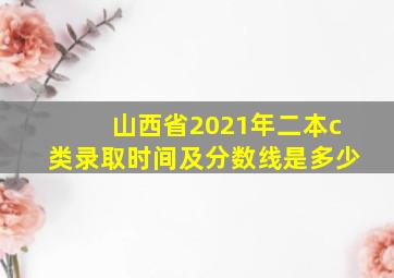 山西省2021年二本c类录取时间及分数线是多少