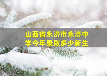 山西省永济市永济中学今年录取多少新生