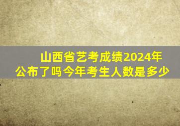 山西省艺考成绩2024年公布了吗今年考生人数是多少