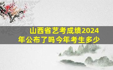 山西省艺考成绩2024年公布了吗今年考生多少