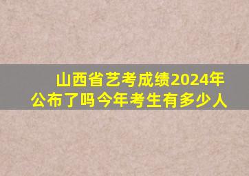 山西省艺考成绩2024年公布了吗今年考生有多少人