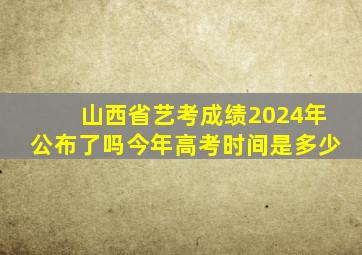 山西省艺考成绩2024年公布了吗今年高考时间是多少