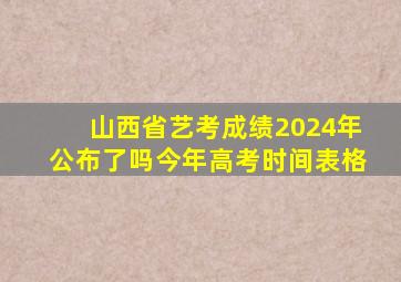 山西省艺考成绩2024年公布了吗今年高考时间表格