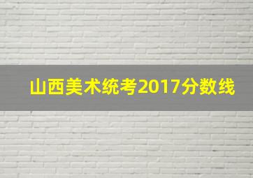 山西美术统考2017分数线