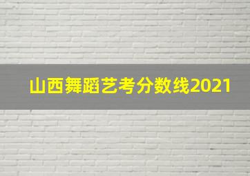 山西舞蹈艺考分数线2021