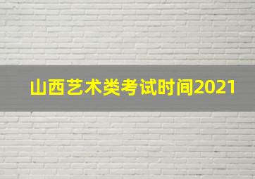 山西艺术类考试时间2021